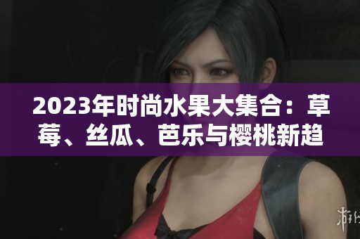 2023年时尚水果大集合：草莓、丝瓜、芭乐与樱桃新趋势解析