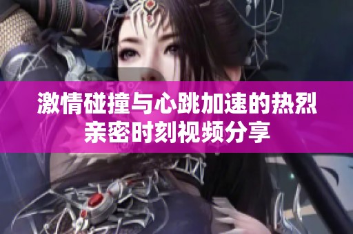 激情碰撞与心跳加速的热烈亲密时刻视频分享