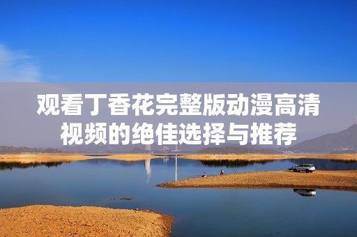 观看丁香花完整版动漫高清视频的绝佳选择与推荐