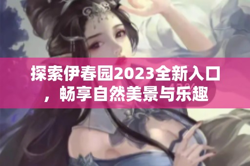 探索伊春园2023全新入口，畅享自然美景与乐趣