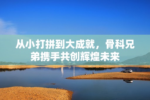 从小打拼到大成就，骨科兄弟携手共创辉煌未来