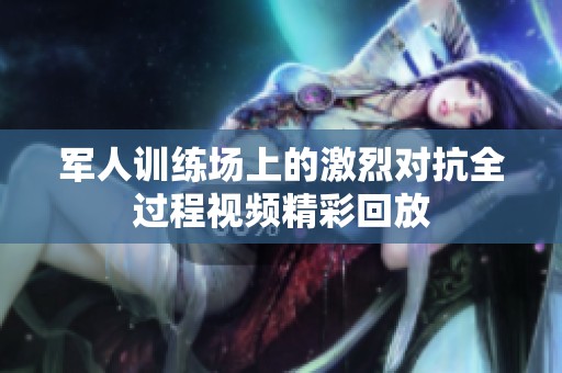 军人训练场上的激烈对抗全过程视频精彩回放