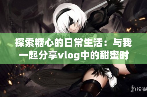 探索糖心的日常生活：与我一起分享vlog中的甜蜜时刻