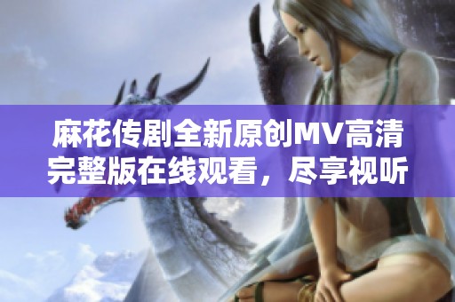 麻花传剧全新原创MV高清完整版在线观看，尽享视听盛宴！