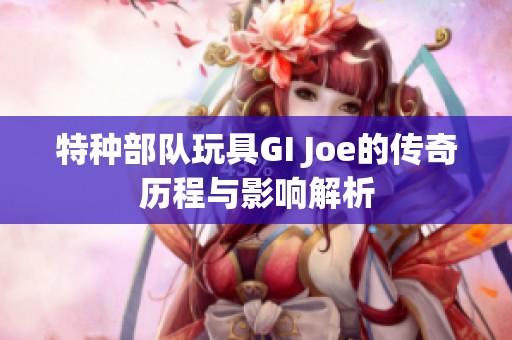 特种部队玩具GI Joe的传奇历程与影响解析