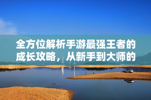 全方位解析手游最强王者的成长攻略，从新手到大师的蜕变之路