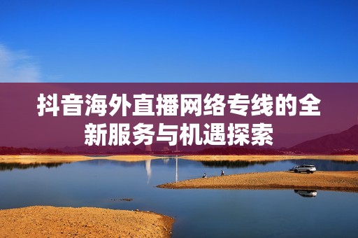 抖音海外直播网络专线的全新服务与机遇探索