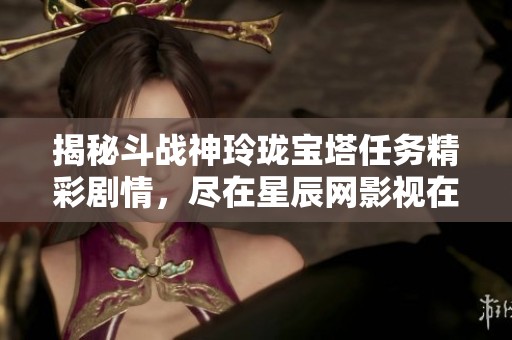 揭秘斗战神玲珑宝塔任务精彩剧情，尽在星辰网影视在线观看