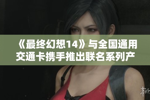 《最终幻想14》与全国通用交通卡携手推出联名系列产品正式发售