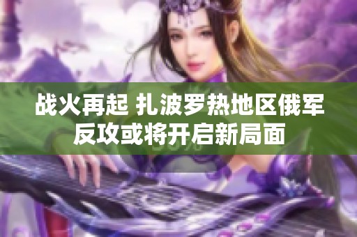 战火再起 扎波罗热地区俄军反攻或将开启新局面