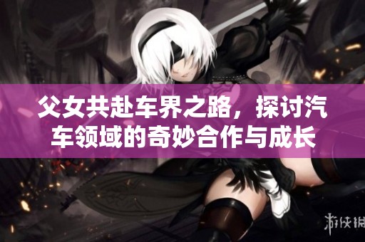 父女共赴车界之路，探讨汽车领域的奇妙合作与成长