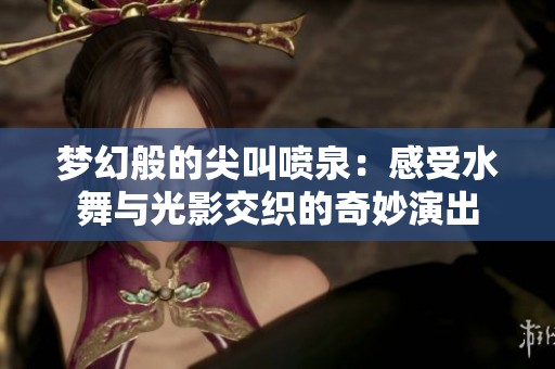 梦幻般的尖叫喷泉：感受水舞与光影交织的奇妙演出