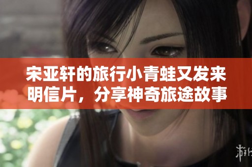 宋亚轩的旅行小青蛙又发来明信片，分享神奇旅途故事