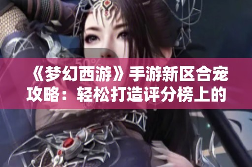 《梦幻西游》手游新区合宠攻略：轻松打造评分榜上的龙女