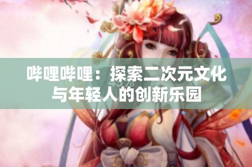 哔哩哔哩：探索二次元文化与年轻人的创新乐园