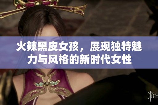 火辣黑皮女孩，展现独特魅力与风格的新时代女性