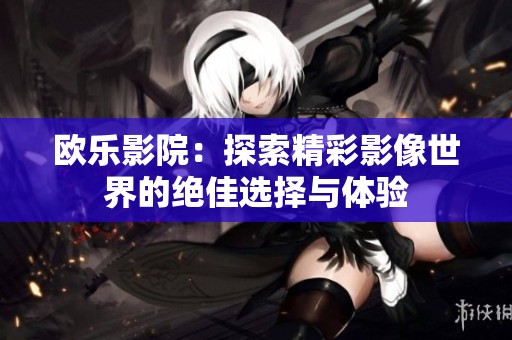 欧乐影院：探索精彩影像世界的绝佳选择与体验
