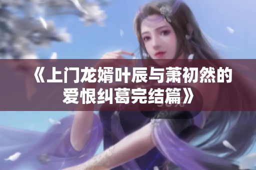 《上门龙婿叶辰与萧初然的爱恨纠葛完结篇》