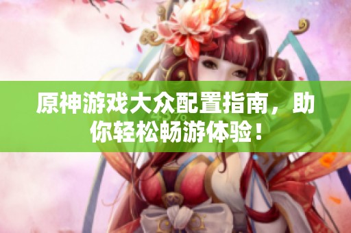 原神游戏大众配置指南，助你轻松畅游体验！