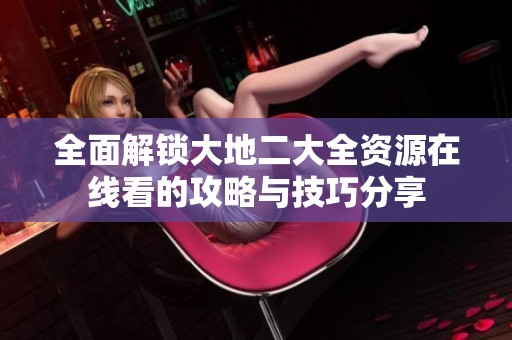 全面解锁大地二大全资源在线看的攻略与技巧分享