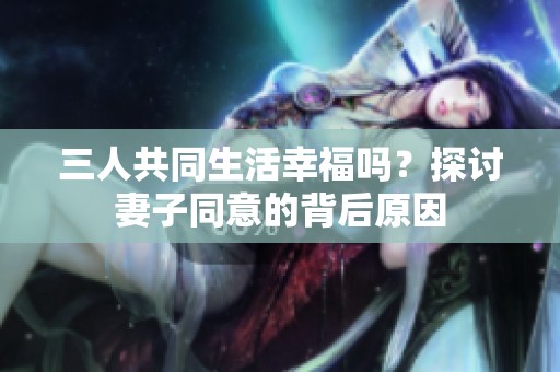 三人共同生活幸福吗？探讨妻子同意的背后原因