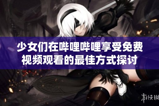 少女们在哔哩哔哩享受免费视频观看的最佳方式探讨