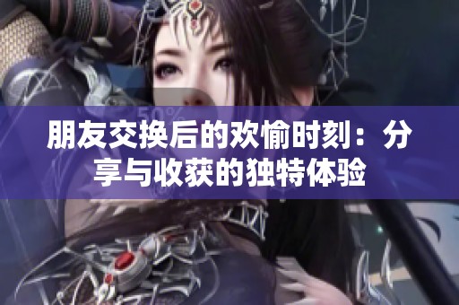 朋友交换后的欢愉时刻：分享与收获的独特体验