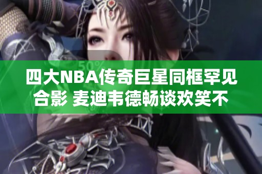 四大NBA传奇巨星同框罕见合影 麦迪韦德畅谈欢笑不断