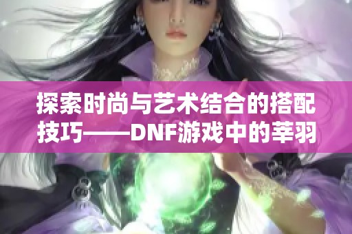 探索时尚与艺术结合的搭配技巧——DNF游戏中的莘羽穿搭指南