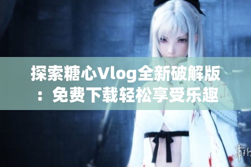 探索糖心Vlog全新破解版：免费下载轻松享受乐趣