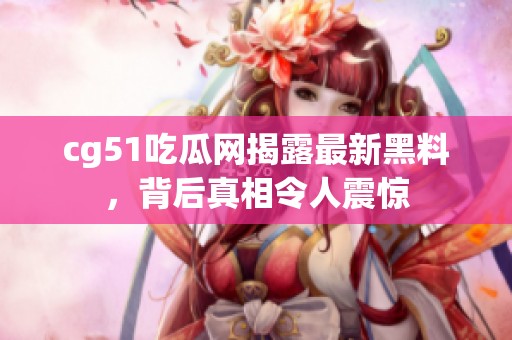 cg51吃瓜网揭露最新黑料，背后真相令人震惊