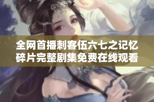 全网首播刺客伍六七之记忆碎片完整剧集免费在线观看指南
