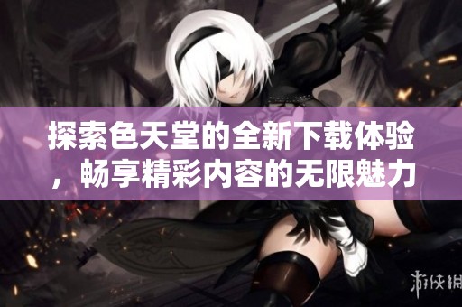 探索色天堂的全新下载体验，畅享精彩内容的无限魅力