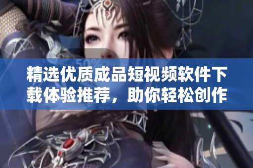 精选优质成品短视频软件下载体验推荐，助你轻松创作分享