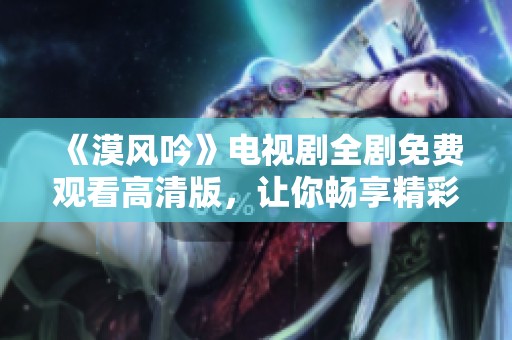 《漠风吟》电视剧全剧免费观看高清版，让你畅享精彩剧情