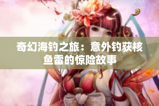 奇幻海钓之旅：意外钓获核鱼雷的惊险故事