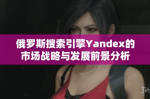 俄罗斯搜索引擎Yandex的市场战略与发展前景分析
