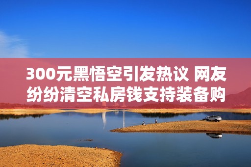 300元黑悟空引发热议 网友纷纷清空私房钱支持装备购买
