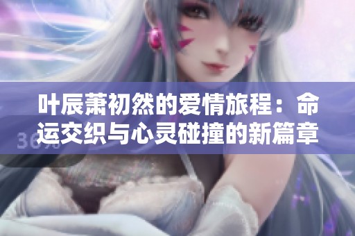 叶辰萧初然的爱情旅程：命运交织与心灵碰撞的新篇章