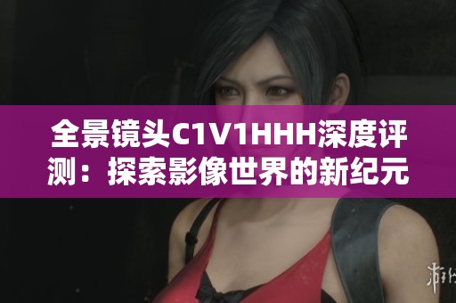 全景镜头C1V1HHH深度评测：探索影像世界的新纪元