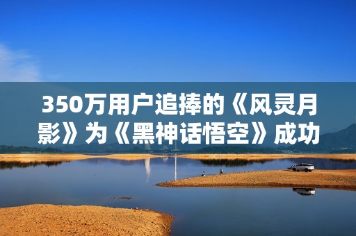 350万用户追捧的《风灵月影》为《黑神话悟空》成功助力通关