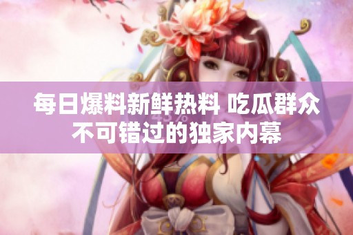 每日爆料新鲜热料 吃瓜群众不可错过的独家内幕