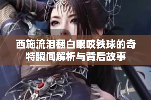 西施流泪翻白眼咬铁球的奇特瞬间解析与背后故事