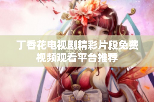 丁香花电视剧精彩片段免费视频观看平台推荐
