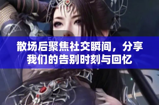 散场后聚焦社交瞬间，分享我们的告别时刻与回忆