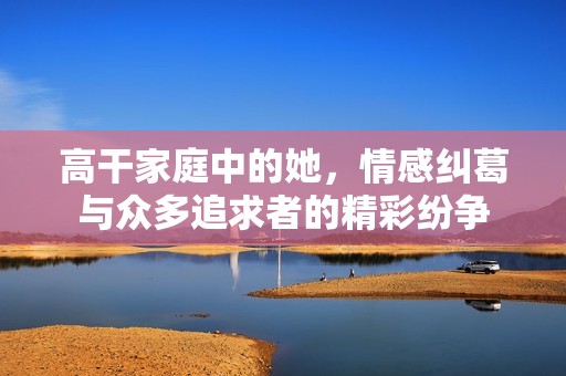 高干家庭中的她，情感纠葛与众多追求者的精彩纷争
