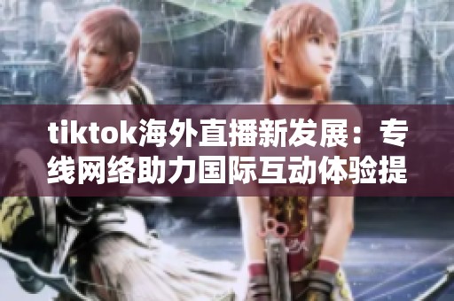 tiktok海外直播新发展：专线网络助力国际互动体验提升