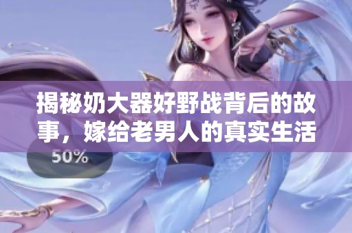 揭秘奶大器好野战背后的故事，嫁给老男人的真实生活体验