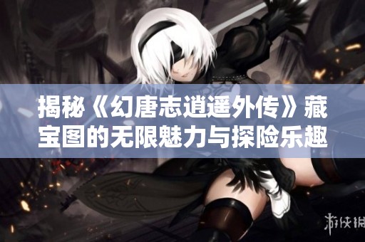 揭秘《幻唐志逍遥外传》藏宝图的无限魅力与探险乐趣
