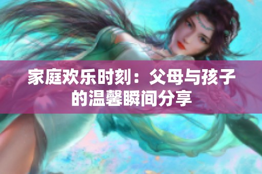 家庭欢乐时刻：父母与孩子的温馨瞬间分享
